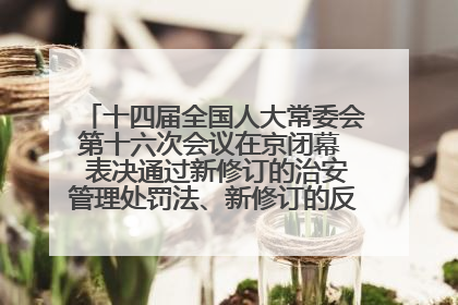十四届全国人大常委会第十六次会议在京闭幕  表决通过新修订的治安管理处罚法、新修订的反不正当竞争法  习近平签署主席令予以公布  赵乐际主持会议