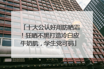 十大公认好用防晒霜！狂晒不黑打造冷白皮牛奶肌，学生党可码
