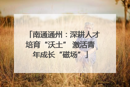 南通通州：深耕人才培育“沃土” 激活青年成长“磁场”