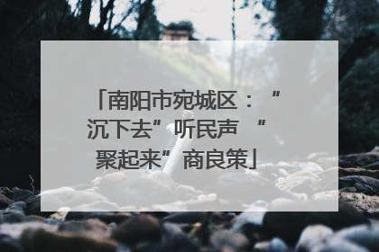 南阳市宛城区：“沉下去”听民声 “聚起来”商良策