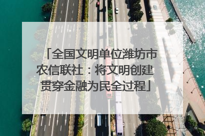 全国文明单位潍坊市农信联社：将文明创建贯穿金融为民全过程