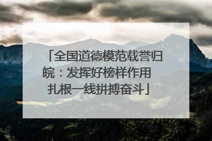 全国道德模范载誉归皖：发挥好榜样作用 扎根一线拼搏奋斗