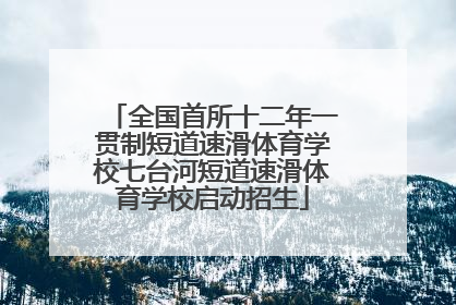 全国首所十二年一贯制短道速滑体育学校七台河短道速滑体育学校启动招生