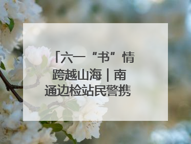 六一“书”情 跨越山海｜南通边检站民警携女情暖三江