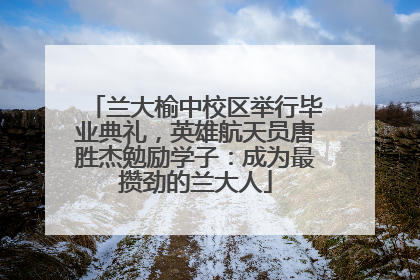 兰大榆中校区举行毕业典礼，英雄航天员唐胜杰勉励学子：成为最攒劲的兰大人