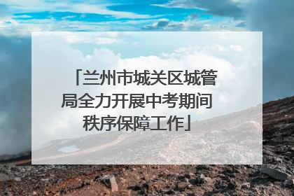 兰州市城关区城管局全力开展中考期间秩序保障工作