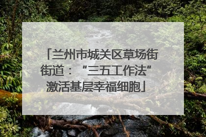 兰州市城关区草场街街道：“三五工作法”激活基层幸福细胞