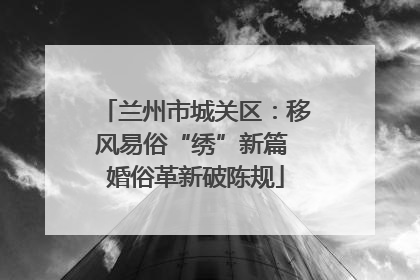兰州市城关区：移风易俗“绣”新篇 婚俗革新破陈规