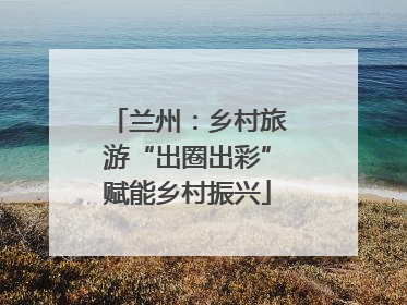 兰州：乡村旅游“出圈出彩”赋能乡村振兴