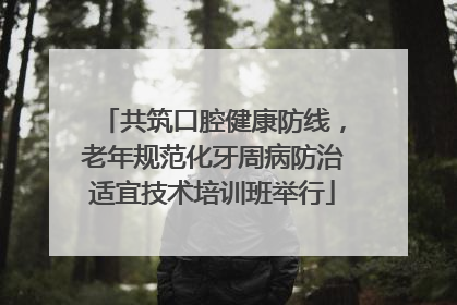 共筑口腔健康防线，老年规范化牙周病防治适宜技术培训班举行