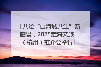 共绘“山海城共生”新图景，2025定海文旅（杭州）推介会举行