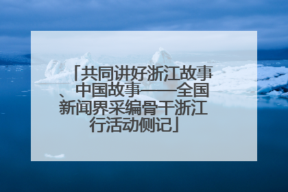 共同讲好浙江故事、中国故事——全国新闻界采编骨干浙江行活动侧记