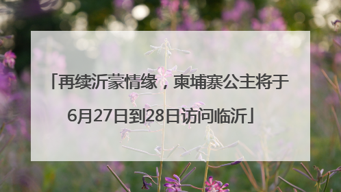 再续沂蒙情缘，柬埔寨公主将于6月27日到28日访问临沂