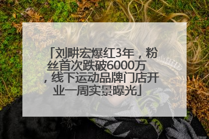 刘畊宏爆红3年，粉丝首次跌破6000万，线下运动品牌门店开业一周实景曝光