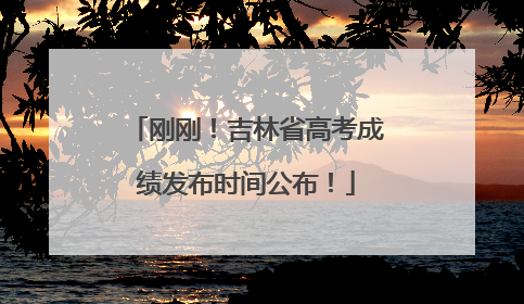 刚刚！吉林省高考成绩发布时间公布！