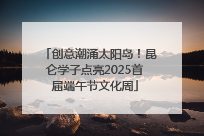 创意潮涌太阳岛！昆仑学子点亮2025首届端午节文化周