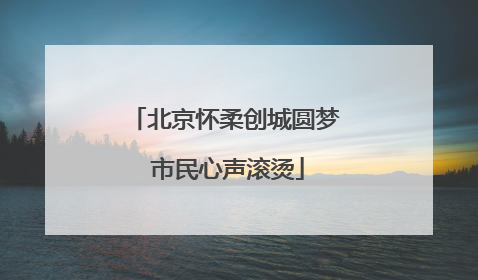 北京怀柔创城圆梦 市民心声滚烫