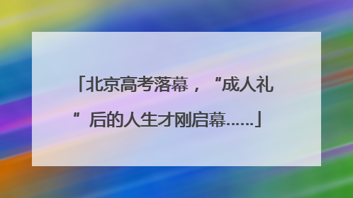 北京高考落幕，“成人礼”后的人生才刚启幕……