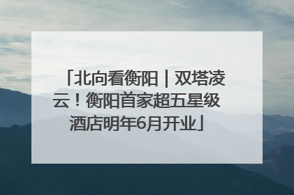 北向看衡阳｜双塔凌云！衡阳首家超五星级酒店明年6月开业