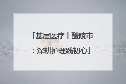 基层医疗丨醴陵市：深耕护理践初心