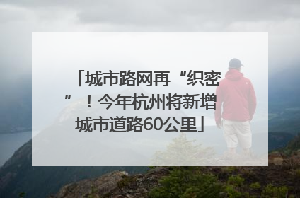 城市路网再“织密”！今年杭州将新增城市道路60公里