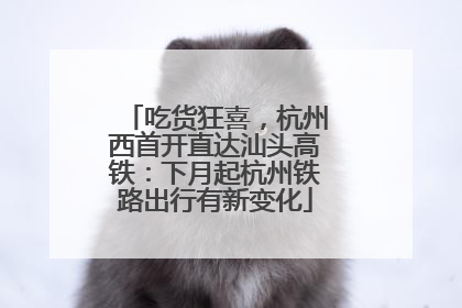 吃货狂喜，杭州西首开直达汕头高铁：下月起杭州铁路出行有新变化
