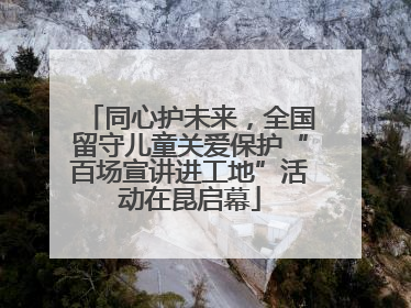 同心护未来，全国留守儿童关爱保护“百场宣讲进工地”活动在昆启幕