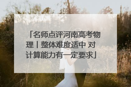 名师点评河南高考物理丨整体难度适中 对计算能力有一定要求
