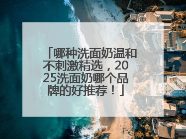 哪种洗面奶温和不刺激精选，2025洗面奶哪个品牌的好推荐！