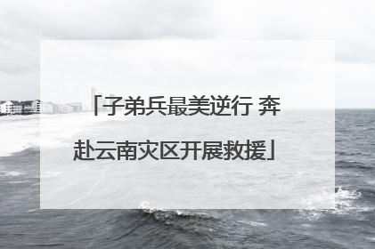 子弟兵最美逆行 奔赴云南灾区开展救援
