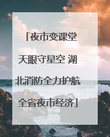 夜市变课堂 天眼守星空 湖北消防全力护航全省夜市经济