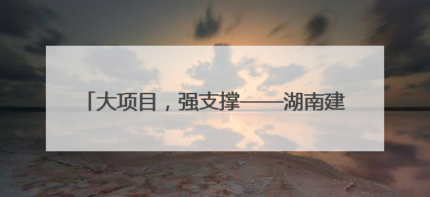 大项目，强支撑——湖南建行创新服务重点项目建设