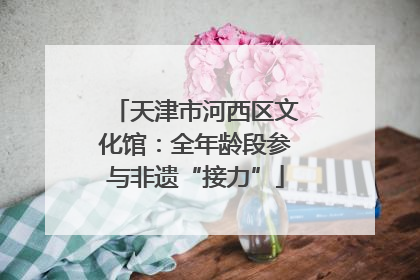 天津市河西区文化馆：全年龄段参与非遗“接力”