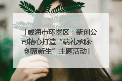 威海市环翠区：新创公司精心打造“端礼承脉·创聚新生”主题活动