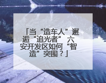 当“造车人”邂逅“追光者” 六安开发区如何“智造”突围？