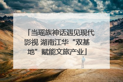 当瑶族神话遇见现代影视 湖南江华“双基地”赋能文旅产业