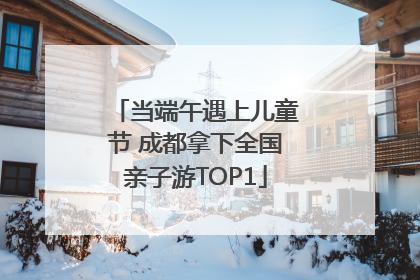 当端午遇上儿童节 成都拿下全国亲子游TOP1