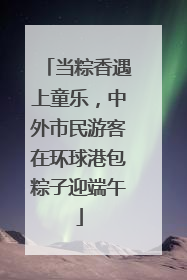 当粽香遇上童乐，中外市民游客在环球港包粽子迎端午