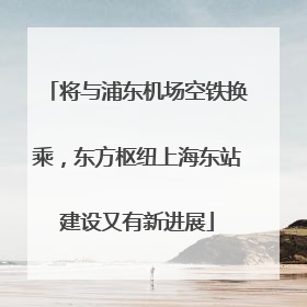 将与浦东机场空铁换乘，东方枢纽上海东站建设又有新进展