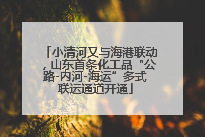 小清河又与海港联动，山东首条化工品“公路-内河-海运”多式联运通道开通