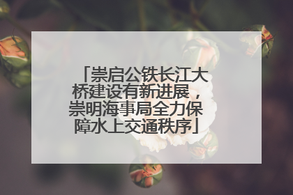 崇启公铁长江大桥建设有新进展，崇明海事局全力保障水上交通秩序