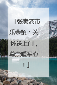 张家港市乐余镇：关怀送上门，尊崇暖军心！