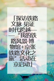 探访铁路文脉 见证时代跨越——“我的铁路风景·博物馆+京张铁路文化之旅”活动在京启动