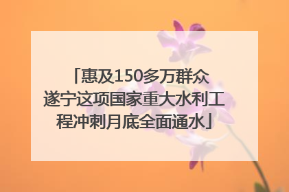 惠及150多万群众 遂宁这项国家重大水利工程冲刺月底全面通水