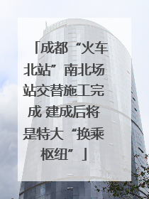 成都“火车北站”南北场站交替施工完成 建成后将是特大“换乘枢纽”