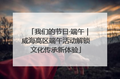 我们的节日·端午｜威海高区端午活动解锁文化传承新体验