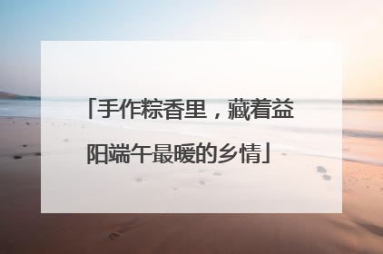 手作粽香里，藏着益阳端午最暖的乡情