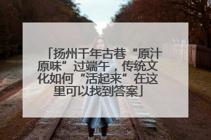 扬州千年古巷“原汁原味”过端午，传统文化如何“活起来”在这里可以找到答案