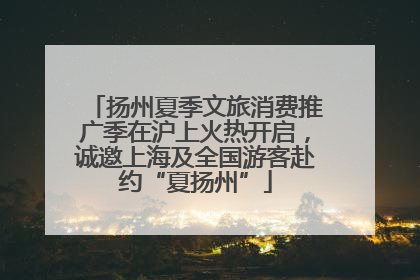 扬州夏季文旅消费推广季在沪上火热开启，诚邀上海及全国游客赴约“夏扬州”