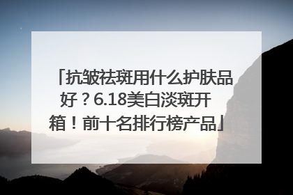 抗皱祛斑用什么护肤品好？6.18美白淡斑开箱！前十名排行榜产品